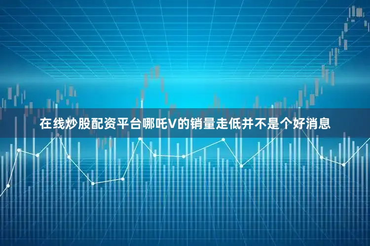 在线炒股配资平台哪吒V的销量走低并不是个好消息