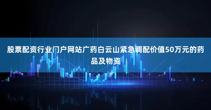 股票配资行业门户网站广药白云山紧急调配价值50万元的药品及物资