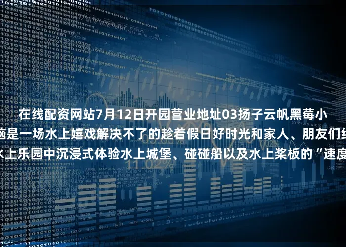 在线配资网站7月12日开园营业地址03扬子云帆黑莓小镇无水不夏天！没有什么烦恼是一场水上嬉戏解决不了的趁着假日好时光和家人、朋友们结伴在充满奇趣和欢乐的水上乐园中沉浸式体验水上城堡、碰碰船以及水上桨板的“速度与激情”联系电话营业地址04中体冠军·国际部落营地少年派·小冠军运动夏令营火热报名中在这里体验一场有趣的水上旅行吧架起一叶“扁舟”乘风破浪于碧波之上在激荡的桨声中用最酷炫的姿势解锁夏天联系电话