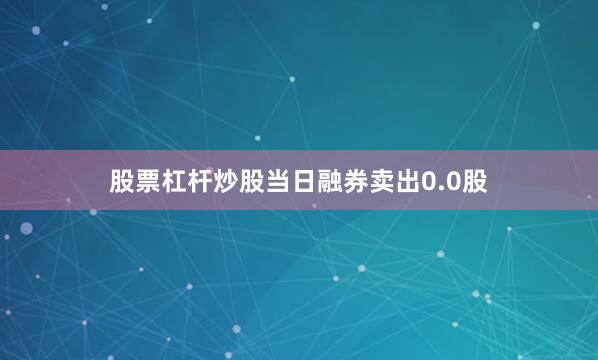 股票杠杆炒股当日融券卖出0.0股