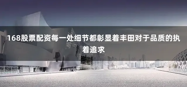 168股票配资每一处细节都彰显着丰田对于品质的执着追求