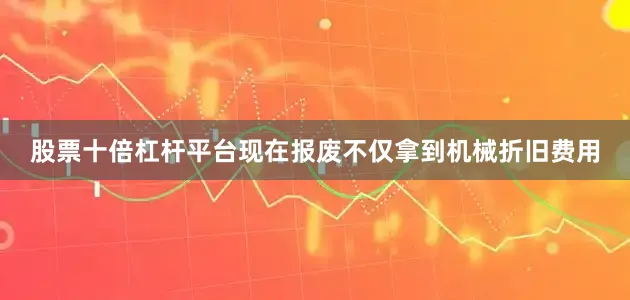 股票十倍杠杆平台现在报废不仅拿到机械折旧费用