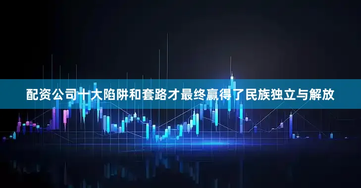 配资公司十大陷阱和套路才最终赢得了民族独立与解放