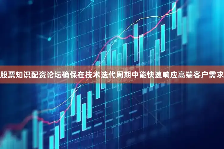 股票知识配资论坛确保在技术迭代周期中能快速响应高端客户需求