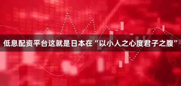 低息配资平台这就是日本在“以小人之心度君子之腹”