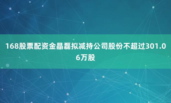 168股票配资金晶磊拟减持公司股份不超过301.06万股