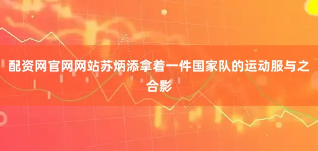 配资网官网网站苏炳添拿着一件国家队的运动服与之合影