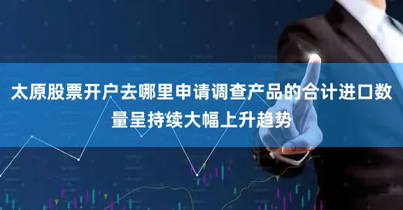 太原股票开户去哪里申请调查产品的合计进口数量呈持续大幅上升趋势